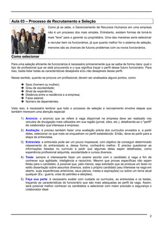 2 
Aula 03 –– Processo de Recrutamento e Seleção 
Como já se sabe, o Gerenciamento de Recursos Humanos em uma empresa 
não é um processo dos mais simples. Entretanto, existem formas de torná-lo 
mais leve para o gerente ou proprietário. Uma das maneiras seria selecionar 
e recrutar bem os funcionários, já que quanto melhor for o sistema de seleção, 
menores são as chances de futuros problemas com os novos funcionários. 
Como selecionar 
Para uma seleção eficiente de funcionários é necessário primeiramente que se saiba de forma clara: qual o 
tipo de profissional que se está procurando e o que significa traçar o perfil desse futuro funcionário. Para 
isso, basta listar todas as características desejáveis e/ou não desejáveis desse perfil. 
Nesse sentido, quando se procura um profissional, devem ser analisados alguns pontos, como: 
 Sexo (homem ou mulher); 
 Grau de escolaridade; 
 Nível de experiência; 
 Distância entre a residência e a empresa; 
 Faixa salarial; 
 Número de dependentes. 
Visto isso, é necessário lembrar que todo o processo de seleção e recrutamento envolve etapas que 
também merecem uma atenção especial: 
1) Anúncio: o anúncio que se refere à vaga disponível na empresa deve ser realizado nos 
veículos de divulgação mais utilizados em sua região (jornal, sites, etc.), detalhando-se o perfil 
de colaborador que interessa à empresa. 
2) Avaliação: é preciso também fazer uma avaliação prévia dos currículos enviados e, a partir 
deles, selecionar os que mais se enquadram no perfil estabelecido. Então, deve-se partir para a 
etapa de entrevistas. 
3) Entrevista: a entrevista pode ser um pouco impessoal, com objetivo de conseguir determinado 
relaxamento do entrevistado e, dessa forma, conhecê-lo melhor. É preciso questionar as 
informações listadas no currículo e pedir que algumas delas sejam detalhadas, como 
experiência profissional adquirida, escolaridade e cursos diversos. 
4) Teste: sempre é interessante fazer um exame escrito com o candidato à vaga a fim de 
conhecer sua agilidade, inteligência e raciocínio. Mesmo que provas específicas não sejam 
feitas para o candidato, é possível que, pelo menos, seja solicitado que se produza um texto no 
estilo dissertação sobre assuntos diversos, sobre o próprio candidato (seu interesse na vaga em 
aberto, suas experiências anteriores, seus planos, metas e aspirações) ou sobre um tema atual 
qualquer (Ex.: guerra, crise do petróleo e eleições). 
5) Faça sua parte: é necessário avaliar com cuidado os currículos, as entrevistas e os testes, 
traçando as características do funcionário que são mais adequadas ao perfil da vaga. Assim, 
será possível melhor conhecer os candidatos e selecionar com maior precisão e segurança o 
colaborador ideal. 
 