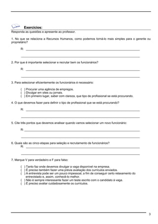 3 
Exercícios: 
Responda as questões e apresente ao professor. 
1. No que se relaciona a Recursos Humanos, como podemos torná-lo mais simples para o gerente ou 
proprietário? 
R: ______________________________________________________________________ 
_________________________________________________________________________ 
2. Por que é importante selecionar e recrutar bem os funcionários? 
R: ______________________________________________________________________ 
_________________________________________________________________________ 
3. Para selecionar eficientemente os funcionários é necessário: 
( ) Procurar uma agência de empregos. 
( ) Divulgar em sites ou jornais. 
( ) Em primeiro lugar, saber com clareza, que tipo de profissional se está procurando. 
4. O que devemos fazer para definir o tipo de profissional que se está procurando? 
R: ______________________________________________________________________ 
_________________________________________________________________________ 
5. Cite três pontos que devemos analisar quando vamos selecionar um novo funcionário: 
R: _______________________________________________________________________ 
_________________________________________________________________________ 
6. Quais são as cinco etapas para seleção e recrutamento de funcionários? 
R: ______________________________________________________________________ 
_________________________________________________________________________ 
7. Marque V para verdadeiro e F para falso: 
( ) Tanto faz onde devemos divulgar a vaga disponível na empresa. 
( ) É preciso também fazer uma prévia avaliação dos currículos enviados. 
( ) A entrevista pode ser um pouco impessoal, a fim de conseguir certo relaxamento do 
entrevistado e, assim, conhecê-lo melhor. 
( ) Não é sempre interessante fazer um teste escrito com o candidato à vaga. 
( ) É preciso avaliar cuidadosamente os currículos. 
 