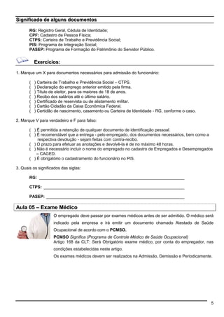 5 
Significado de alguns documentos 
RG: Registro Geral, Cédula de Identidade; 
CPF: Cadastro de Pessoa Física; 
CTPS: Carteira de Trabalho e Previdência Social; 
PIS: Programa de Integração Social; 
PASEP: Programa de Formação do Patrimônio do Servidor Público. 
Exercícios: 
1. Marque um X para documentos necessários para admissão do funcionário: 
( ) Carteira de Trabalho e Previdência Social – CTPS. 
( ) Declaração do emprego anterior emitido pela firma. 
( ) Título de eleitor, para os maiores de 18 de anos. 
( ) Recibo dos salários até o último salário. 
( ) Certificado de reservista ou de alistamento militar. 
( ) Cartão Cidadão da Caixa Econômica Federal. 
( ) Certidão de nascimento, casamento ou Carteira de Identidade - RG, conforme o caso. 
2. Marque V para verdadeiro e F para falso: 
( ) É permitida a retenção de qualquer documento de identificação pessoal. 
( ) É recomendável que a entrega - pelo empregado, dos documentos necessários, bem como a 
respectiva devolução - sejam feitas com contra-recibo. 
( ) O prazo para efetuar as anotações e devolvê-la é de no máximo 48 horas. 
( ) Não é necessário incluir o nome do empregado no cadastro de Empregados e Desempregados 
– CAGED. 
( ) É obrigatório o cadastramento do funcionário no PIS. 
3. Quais os significados das siglas: 
RG: _______________________________________________________________ 
CTPS: _____________________________________________________________ 
PASEP: ____________________________________________________________ 
Aula 05 –– Exame Médico 
O empregado deve passar por exames médicos antes de ser admitido. O médico será 
indicado pela empresa e irá emitir um documento chamado Atestado de Saúde 
Ocupacional de acordo com o PCMSO. 
PCMSO Significa (Programa de Controle Médico de Saúde Ocupacional) 
Artigo 168 da CLT: Será Obrigatório exame médico, por conta do empregador, nas 
condições estabelecidas neste artigo. 
Os exames médicos devem ser realizados na Admissão, Demissão e Periodicamente. 
 