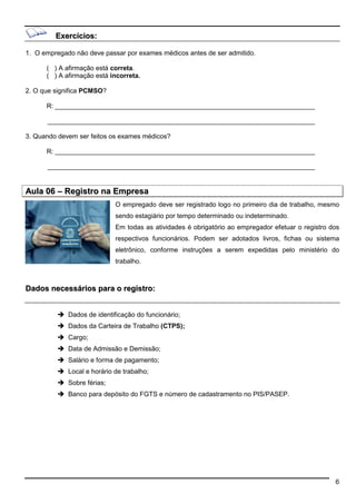 6 
Exercícios: 
1. O empregado não deve passar por exames médicos antes de ser admitido. 
( ) A afirmação está correta. 
( ) A afirmação está incorreta. 
2. O que significa PCMSO? 
R: _______________________________________________________________________ 
_________________________________________________________________________ 
3. Quando devem ser feitos os exames médicos? 
R: _______________________________________________________________________ 
_________________________________________________________________________ 
Aula 06 –– Registro na Empresa 
O empregado deve ser registrado logo no primeiro dia de trabalho, mesmo 
sendo estagiário por tempo determinado ou indeterminado. 
Em todas as atividades é obrigatório ao empregador efetuar o registro dos 
respectivos funcionários. Podem ser adotados livros, fichas ou sistema 
eletrônico, conforme instruções a serem expedidas pelo ministério do 
trabalho. 
Dados necessários para o registro: 
 Dados de identificação do funcionário; 
 Dados da Carteira de Trabalho (CTPS); 
 Cargo; 
 Data de Admissão e Demissão; 
 Salário e forma de pagamento; 
 Local e horário de trabalho; 
 Sobre férias; 
 Banco para depósito do FGTS e número de cadastramento no PIS/PASEP. 
 