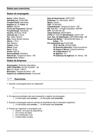 7 
Dados para exercícios: 
Dados do empregado: 
Nome: Válber Oliveira 
Admitido em: 01/04/1996 
Função/Tarefa: Atendente 
Registro nº: 01 Folha: 05 
Salário: 500,00 
Forma de Pagamento: Mensal 
Função/Cargo: Atendente 
Horário: 08:00 às 18:00 
Intervalo de: 2 horas 
Pai: Valter Oliveira 
Mãe: Paula Santos Oliveira 
Altura: 1,75 m 
Cor: Moreno 
Cabelo: Preto 
Olhos: Preto 
Peso: 76 Kg 
Sinais: Não há 
Nacionalidade: Brasileira 
Natural de: Tangará da Serra – MT 
Estado Civil: Solteiro 
Data de Nascimento: 06/07/1974 
Endereço: Av. São Paulo. 458 S 
Bairro: Centro 
CEP: 78.300-000 
Cidade/Estado: Tangará da Serra – MT 
RG: 958.654 – 4 Órgão Expedidor: SSP/MT 
CPF: 321.852.951.00 
Título Eleitoral: 6543219876 
CTPS n.º: 025154 Série/Estado: 225411-SP 
Cart. Nac. de Habilitação: 5487459635 Cat.: AB 
Reservista Militar.º: 854.6532.854 Série: A 
Categ.: 119 
Pis Cadastrado em 01/03/1996 
 N.º do PIS: 48754215965 
 Domicilio Bancário: Caixa Econômica 
 Pasep nº Banco: Caixa Econômica 
 Código Banco: 02 
 Agência: 101 
 Endereço da Agência: Av. Neves, 145 
Dados da Empresa: 
Empregador: Dinâmika Informática 
CNPJ (CGC/MF): 65.335.753/0001 - 84 
Rua: Av. Brasil, 1169 S 
Município: Tangará da Serra – MT 
Espécie do estabelecimento: Comercial 
Exercícios: 
1. Quando o empregado deve ser registrado? 
R: _______________________________________________________________________ 
_________________________________________________________________________ 
2. Em algumas atividades não será necessário o registro do empregado: 
( ) A afirmação está correta. ( ) A afirmação está incorreta. 
3. Quando o empregado está em período de experiência não é necessário registrá-lo: 
( ) A afirmação está correta. ( ) A afirmação está incorreta. 
4. Precisa ser registrado o empregado que: 
( ) Estiver em prazo de experiência. 
( ) For menor de idade. 
( ) For trabalhador rural. 
( ) Todas estão corretas. 
 
