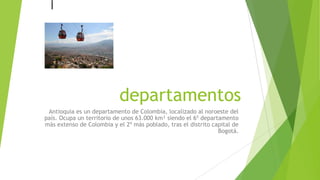 departamentos
Antioquia es un departamento de Colombia, localizado al noroeste del
país. Ocupa un territorio de unos 63.000 km² siendo el 6º departamento
más extenso de Colombia y el 2º más poblado, tras el distrito capital de
Bogotá.
 