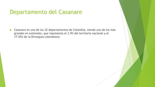 Departamento del Casanare
 Casanare es uno de los 32 departamentos de Colombia, siendo uno de los más
grandes en extensión, que representa el 3.9% del territorio nacional y el
17.55% de la Orinoquía colombiana
 