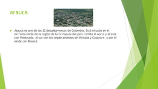 arauca
 Arauca es uno de los 32 departamentos de Colombia. Está situado en el
extremo norte de la región de la Orinoquia del país. Limita al norte y al este
con Venezuela, al sur con los departamentos de Vichada y Casanare, y por el
oeste con Boyacá
 