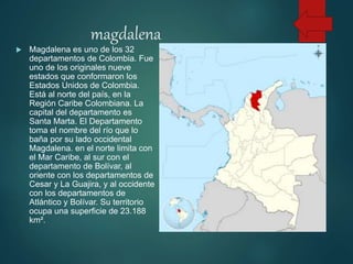 magdalena
 Magdalena es uno de los 32
departamentos de Colombia. Fue
uno de los originales nueve
estados que conformaron los
Estados Unidos de Colombia.
Está al norte del país, en la
Región Caribe Colombiana. La
capital del departamento es
Santa Marta. El Departamento
toma el nombre del río que lo
baña por su lado occidental
Magdalena. en el norte limita con
el Mar Caribe, al sur con el
departamento de Bolívar, al
oriente con los departamentos de
Cesar y La Guajira, y al occidente
con los departamentos de
Atlántico y Bolívar. Su territorio
ocupa una superficie de 23.188
km².
 