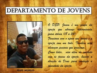 Departamento de Jovens
O DEP. Jovem é um grupo da
igreja que abrange determinada
faixa etária (18 a 34).
Funciona com o apoio aos jovens e a
igreja com um todo. Também visa
alcançar pessoas que precisam.
Como líder, viso além do cuidado
com os jovens da igreja, buscar a
direção de Deus para conduzir a
juventude da igreja.
FELIPE MEIRELES
 