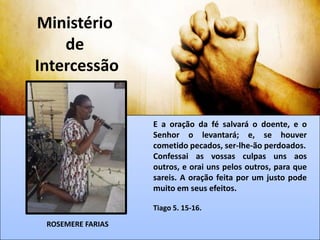 Ministério
de
Intercessão
E a oração da fé salvará o doente, e o
Senhor o levantará; e, se houver
cometido pecados, ser-lhe-ão perdoados.
Confessai as vossas culpas uns aos
outros, e orai uns pelos outros, para que
sareis. A oração feita por um justo pode
muito em seus efeitos.
Tiago 5. 15-16.
ROSEMERE FARIAS
 