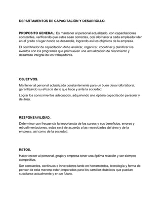 DEPARTAMENTOS DE CAPACITACIÓN Y DESARROLLO.
PROPOSITO GENERAL: Es mantener al personal actualizado, con capacitaciones
constantes, verificando que estas sean correctas, con ello hacer a cada empleado líder
en el grado o lugar donde se desarrolle, logrando así los objetivos de la empresa.
El coordinador de capacitación debe analizar, organizar, coordinar y planificar los
eventos con los programas que promueven una actualización de crecimiento y
desarrollo integral de los trabajadores.
OBJETIVOS.
Mantener al personal actualizado constantemente para un buen desarrollo laboral,
garantizando su eficacia de lo que hace y ante la sociedad.
Lograr los conocimientos adecuados, adquiriendo una óptima capacitación personal y
de área.
RESPONSAVILIDAD.
Determinar con frecuencia la importancia de los cursos y sus beneficios, errores y
retroalimentaciones, estas será de acuerdo a las necesidades del área y de la
empresa, así como de la sociedad.
RETOS.
Hacer crecer al personal, grupo y empresa tener una óptima relación y ser siempre
competitivo.
Ser constantes, continuos e innovadores tanto en herramientas, tecnología y forma de
pensar de esta manera estar preparados para los cambios drásticos que puedan
suscitarse actualmente y en un futuro.
 