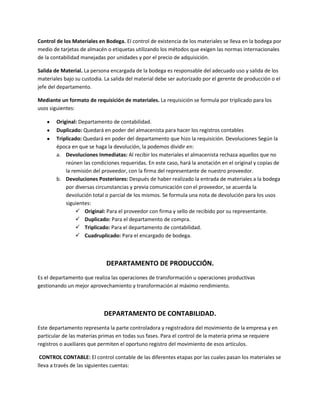 Control de los Materiales en Bodega. El control de existencia de los materiales se lleva en la bodega por
medio de tarjetas de almacén o etiquetas utilizando los métodos que exigen las normas internacionales
de la contabilidad manejadas por unidades y por el precio de adquisición.

Salida de Material. La persona encargada de la bodega es responsable del adecuado uso y salida de los
materiales bajo su custodia. La salida del material debe ser autorizado por el gerente de producción o el
jefe del departamento.

Mediante un formato de requisición de materiales. La requisición se formula por triplicado para los
usos siguientes:

        Original: Departamento de contabilidad.
        Duplicado: Quedará en poder del almacenista para hacer los registros contables
        Triplicado: Quedará en poder del departamento que hizo la requisición. Devoluciones Según la
        época en que se haga la devolución, la podemos dividir en:
        a. Devoluciones Inmediatas: Al recibir los materiales el almacenista rechaza aquellos que no
            reúnen las condiciones requeridas. En este caso, hará la anotación en el original y copias de
            la remisión del proveedor, con la firma del representante de nuestro proveedor.
        b. Devoluciones Posteriores: Después de haber realizado la entrada de materiales a la bodega
            por diversas circunstancias y previa comunicación con el proveedor, se acuerda la
            devolución total o parcial de los mismos. Se formula una nota de devolución para los usos
            siguientes:
                  Original: Para el proveedor con firma y sello de recibido por su representante.
                  Duplicado: Para el departamento de compra.
                  Triplicado: Para el departamento de contabilidad.
                  Cuadruplicado: Para el encargado de bodega.



                             DEPARTAMENTO DE PRODUCCIÓN.
Es el departamento que realiza las operaciones de transformación u operaciones productivas
gestionando un mejor aprovechamiento y transformación al máximo rendimiento.



                            DEPARTAMENTO DE CONTABILIDAD.
Este departamento representa la parte controladora y registradora del movimiento de la empresa y en
particular de las materias primas en todas sus fases. Para el control de la materia prima se requiere
registros o auxiliares que permiten el oportuno registro del movimiento de esos artículos.

 CONTROL CONTABLE: El control contable de las diferentes etapas por las cuales pasan los materiales se
lleva a través de las siguientes cuentas:
 