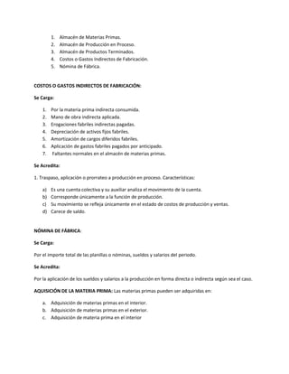 1.   Almacén de Materias Primas.
         2.   Almacén de Producción en Proceso.
         3.   Almacén de Productos Terminados.
         4.   Costos o Gastos Indirectos de Fabricación.
         5.   Nómina de Fábrica.


COSTOS O GASTOS INDIRECTOS DE FABRICACIÓN:

Se Carga:

    1.   Por la materia prima indirecta consumida.
    2.   Mano de obra indirecta aplicada.
    3.   Erogaciones fabriles indirectas pagadas.
    4.   Depreciación de activos fijos fabriles.
    5.   Amortización de cargos diferidos fabriles.
    6.   Aplicación de gastos fabriles pagados por anticipado.
    7.   Faltantes normales en el almacén de materias primas.

Se Acredita:

1. Traspaso, aplicación o prorrateo a producción en proceso. Características:

    a)   Es una cuenta colectiva y su auxiliar analiza el movimiento de la cuenta.
    b)   Corresponde únicamente a la función de producción.
    c)   Su movimiento se refleja únicamente en el estado de costos de producción y ventas.
    d)   Carece de saldo.


NÓMINA DE FÁBRICA:

Se Carga:

Por el importe total de las planillas o nóminas, sueldos y salarios del periodo.

Se Acredita:

Por la aplicación de los sueldos y salarios a la producción en forma directa o indirecta según sea el caso.

AQUISICIÓN DE LA MATERIA PRIMA: Las materias primas pueden ser adquiridas en:

    a. Adquisición de materias primas en el interior.
    b. Adquisición de materias primas en el exterior.
    c. Adquisición de materia prima en el interior
 