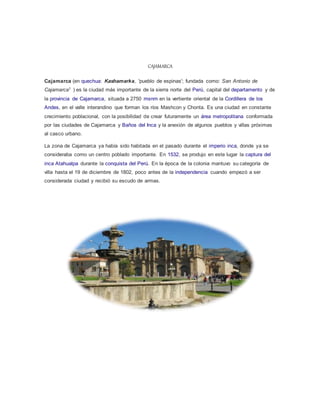 CAJAMARCA
Cajamarca (en quechua: Kashamarka, 'pueblo de espinas'; fundada como: San Antonio de
Cajamarca1 ) es la ciudad más importante de la sierra norte del Perú, capital del departamento y de
la provincia de Cajamarca, situada a 2750 msnm en la vertiente oriental de la Cordillera de los
Andes, en el valle interandino que forman los ríos Mashcon y Chonta. Es una ciudad en constante
crecimiento poblacional, con la posibilidad de crear futuramente un área metropolitana conformada
por las ciudades de Cajamarca y Baños del Inca y la anexión de algunos pueblos y villas próximas
al casco urbano.
La zona de Cajamarca ya había sido habitada en el pasado durante el imperio inca, donde ya se
consideraba como un centro poblado importante. En 1532, se produjo en este lugar la captura del
inca Atahualpa durante la conquista del Perú. En la época de la colonia mantuvo su categoría de
villa hasta el 19 de diciembre de 1802, poco antes de la independencia cuando empezó a ser
considerada ciudad y recibió su escudo de armas.
 