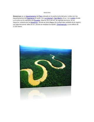 AMAZONAS
Amazonas es un departamento del Perú ubicado en la parte norte del país. Limita con los
departamentos de Cajamarca al oeste, con La Libertad y San Martín al sur, con Loreto al este
y al norte con la república de Ecuador. Abarca 39,2 mil km² de agreste territorio, en su
mayoría, cubierto por la Amazonía, donde se ubica Bagua (la ciudad más poblada de la región)
con algunas zonas altas al sur, donde se emplaza la capital, Chachapoyas, a una altitud de
2.335 msnm.
 