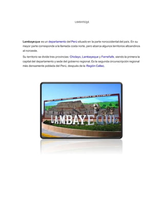 LAMBAYEQUE
Lambayeque es un departamento del Perú situado en la parte noroccidental del país. En su
mayor parte corresponde a la llamada costa norte, pero abarca algunos territorios altoandinos
al noroeste.
Su territorio se divide tres provincias: Chiclayo, Lambayeque y Ferreñafe, siendo la primera la
capital del departamento y sede del gobierno regional. Es la segunda circunscripción regional
más densamente poblada del Perú, después de la Región Callao.
 