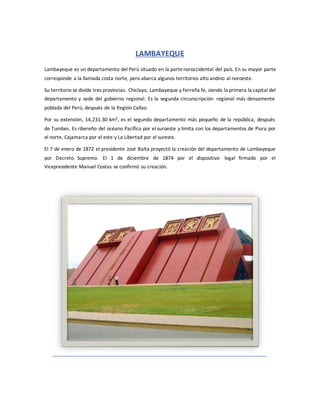LAMBAYEQUE
Lambayeque es un departamento del Perú situado en la partenoroccidental del país. En su mayor parte
corresponde a la llamada costa norte, pero abarca algunos territorios alto andino al noroeste.
Su territorio se divide tres provincias: Chiclayo, Lambayeque y Ferreña fe, siendo la primera la capital del
departamento y sede del gobierno regional. Es la segunda circunscripción regional más densamente
poblada del Perú, después de la Región Callao.
Por su extensión, 14,231.30 km², es el segundo departamento más pequeño de la república, después
de Tumbes. Es ribereño del océano Pacífico por el suroeste y limita con los departamentos de Piura por
el norte, Cajamarca por el este y La Libertad por el sureste.
El 7 de enero de 1872 el presidente José Balta proyectó la creación del departamento de Lambayeque
por Decreto Supremo. El 1 de diciembre de 1874 por el dispositivo legal firmado por el
Vicepresidente Manuel Costas se confirmó su creación.
 