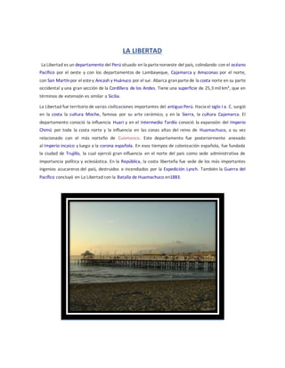 LA LIBERTAD
La Libertad es un departamento del Perú situado en la partenoroeste del país, colindando con el océano
Pacífico por el oeste y con los departamentos de Lambayeque, Cajamarca y Amazonas por el norte,
con San Martínpor el estey Ancash y Huánuco por el sur. Abarca granpartede la costa norte en su parte
occidental y una gran sección de la Cordillera de los Andes. Tiene una superficie de 25,3 mil km², que en
términos de extensión es similar a Sicilia.
La Libertad fue territorio de varias civilizaciones importantes del antiguo Perú. Hacia el siglo I a. C. surgió
en la costa la cultura Moche, famosa por su arte cerámico, y en la Sierra, la cultura Cajamarca. El
departamento conoció la influencia Huari y en el Intermedio Tardío conoció la expansión del Imperio
Chimú por toda la costa norte y la influencia en las zonas altas del reino de Huamachuco, a su vez
relacionado con el más norteño de Cuismanco. Este departamento fue posteriormente anexado
al Imperio incaico y luego a la corona española. En esos tiempos de colonización española, fue fundada
la ciudad de Trujillo, la cual ejerció gran influencia en el norte del país como sede administrativa de
importancia política y eclesiástica. En la República, la costa liberteña fue sede de los más importantes
ingenios azucareros del país, destruidos e incendiados por la Expedición Lynch. También la Guerra del
Pacífico concluyó en La Libertad con la Batalla de Huamachuco en1883.
 