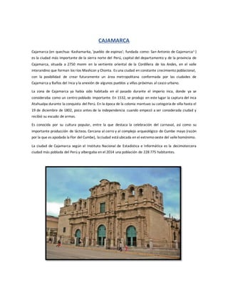 CAJAMARCA
Cajamarca (en quechua: Kashamarka, 'pueblo de espinas'; fundada como: San Antonio de Cajamarca1 )
es la ciudad más importante de la sierra norte del Perú, capital del departamento y de la provincia de
Cajamarca, situada a 2750 msnm en la vertiente oriental de la Cordillera de los Andes, en el valle
interandino que forman los ríos Mashcon y Chonta. Es una ciudad en constante crecimiento poblacional,
con la posibilidad de crear futuramente un área metropolitana conformada por las ciudades de
Cajamarca y Baños del Inca y la anexión de algunos pueblos y villas próximas al casco urbano.
La zona de Cajamarca ya había sido habitada en el pasado durante el imperio inca, donde ya se
consideraba como un centro poblado importante. En 1532, se produjo en este lugar la captura del inca
Atahualpa durante la conquista del Perú. En la época de la colonia mantuvo su categoría de villa hasta el
19 de diciembre de 1802, poco antes de la independencia cuando empezó a ser considerada ciudad y
recibió su escudo de armas.
Es conocida por su cultura popular, entre la que destaca la celebración del carnaval, así como su
importante producción de lácteos. Cercana al cerro y al complejo arqueológico de Cumbe mayo (razón
por la que es apodada la Flor del Cumbe), la ciudad está ubicada en el extremooeste del vallehomónimo.
La ciudad de Cajamarca según el Instituto Nacional de Estadística e Informática es la decimotercera
ciudad más poblada del Perú y albergaba en el 2014 una población de 228 775 habitantes.
 