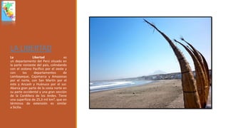 LA LIBERTAD
La Libertad es
un departamento del Perú situado en
la parte noroeste del país, colindando
con el océano Pacífico por el oeste y
con los departamentos de
Lambayeque, Cajamarca y Amazonas
por el norte, con San Martín por el
este y Ancash y Huánuco por el sur.
Abarca gran parte de la costa norte en
su parte occidental y una gran sección
de la Cordillera de los Andes. Tiene
una superficie de 25,3 mil km², que en
términos de extensión es similar
a Sicilia.
 