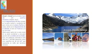 ANCASH
Áncash o Ancash (pronunciados [ˈaŋ.k
aʃ]) (en quechua
ancashino: Anqash, ‘Azul’)
es un departamento del Perú situado
en la parte central y occidental del
país. Limita con el océano Pacífico al
oeste, alorte con el departamento de
la Libertad, al este con Huánuco y al
sur con Lima.
Abarca gran parte de la costa norte
en su parte occidental y una gran
sección de la cordillera de los Andes.
Con una población estimada al año
2015 de 1 148 000 habitantes, tiene
una superficie de 36 mil km² que
representa el 2,8% del territorio
nacional.
 