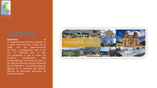 CAJAMARCA
Cajamarca es
un departamento del Perú situado en
la parte norte del país. Limita por el
oeste con los departamentos
de Piura y Lambayeque; por el sur
con La Libertad; por el este
con Amazonas; y, por el norte con
territorio ecuatoriano. Está
conformado por territorios de sierra y
de selva de diversas cuencas afluentes
del río Marañón y las partes altas de
algunas de la vertiente del Pacífico,
además de diminutas porciones de
territorio costero.
 