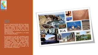 ICA
Ica es un departamento del Perú ubicado
en la costa sur-central del país, frente
al océano Pacífico. Su capital es la ciudad
de Ica. Limita al norte con el
departamento de Lima, al sur con el
departamento de Arequipa, al este con el
departamento
de Huancavelica y Ayacucho y al oeste
con el Océano Pacífico.
Su territorio es casi por completo parte
del Desierto costero del Perú y conforma
el llamado Gran Tablazo de Ica. En sus
valles costeros se desarrollaron
avanzadas culturas del Antiguo Perú.
Actualmente destaca por su amplia
producción agroexportadora. Tiene una
superficie de 21,3 mil km², que en
términos de extensión es similar a la
de El Salvador o Eslovenia.
 