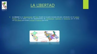 LA LIBERTAD
 La Libertad es un departamento del Perú situado en la parte noroeste del país, colindando con el océano
Pacífico por el oeste y con los departamentos de Lambayeque, Cajamarca y Amazonas por el norte,
con San Martín por el este y Ancash y Huánuco por el sur.
 