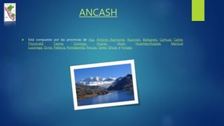 ANCASH
 Está compuesto por las provincias de Aija, Antonio Raymondi, Asunción, Bolognesi, Carhuaz, Carlos
Fitzcarrald, Casma, Corongo, Huaraz, Huari, Huarmey,Huaylas, Mariscal
Luzuriaga, Ocros, Pallasca, Pomabamba, Recuay, Santa, Sihuas, y Yungay.
 