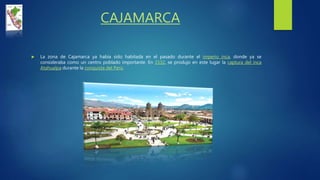 CAJAMARCA
 La zona de Cajamarca ya había sido habitada en el pasado durante el imperio inca, donde ya se
consideraba como un centro poblado importante. En 1532, se produjo en este lugar la captura del inca
Atahualpa durante la conquista del Perú.
 