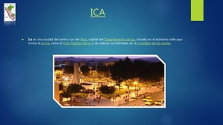 ICA
 Ica es una ciudad del centro sur del Perú, capital del Departamento de Ica, situada en el estrecho valle que
forma el río Ica, entre el Gran Tablazo de Ica y las laderas occidentales de la Cordillera de los Andes.
 