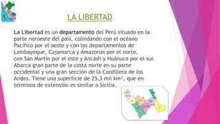 LA LIBERTAD
La Libertad es un departamento del Perú situado en la
parte noroeste del país, colindando con el océano
Pacífico por el oeste y con los departamentos de
Lambayeque, Cajamarca y Amazonas por el norte,
con San Martín por el este y Ancash y Huánuco por el sur.
Abarca gran parte de la costa norte en su parte
occidental y una gran sección de la Cordillera de los
Andes. Tiene una superficie de 25,3 mil km², que en
términos de extensión es similar a Sicilia.
 