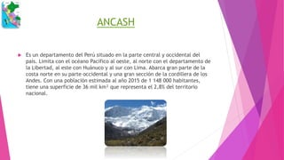 ANCASH
 Es un departamento del Perú situado en la parte central y occidental del
país. Limita con el océano Pacífico al oeste, al norte con el departamento de
la Libertad, al este con Huánuco y al sur con Lima. Abarca gran parte de la
costa norte en su parte occidental y una gran sección de la cordillera de los
Andes. Con una población estimada al año 2015 de 1 148 000 habitantes,
tiene una superficie de 36 mil km² que representa el 2,8% del territorio
nacional.
 
