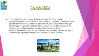 CAJAMARCA
 Es la ciudad más importante de la sierra norte del Perú, capital
del departamento y de la provincia de Cajamarca, situada a 2750 msnm en la
vertiente oriental de la Cordillera de los Andes, en el valle interandino que
forman los ríos Mashcon y Chonta. Es una ciudad en constante crecimiento
poblacional, con la posibilidad de crear futuramente un área
metropolitana conformada por las ciudades de Cajamarca y Baños del Inca y
la anexión de algunos pueblos y villas próximas al casco urbano.
 