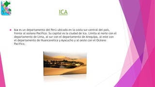 ICA
 Ica es un departamento del Perú ubicado en la costa sur-central del país,
frente al océano Pacífico. Su capital es la ciudad de Ica. Limita al norte con el
departamento de Lima, al sur con el departamento de Arequipa, al este con
el departamento de Huancavelica y Ayacucho y al oeste con el Océano
Pacífico.
 