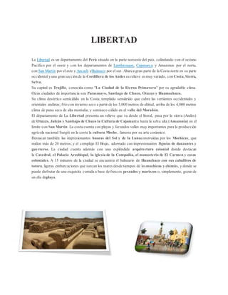 LIBERTAD
La Libertad es un departamento del Perú situado en la parte noroeste del país, colindando con el océano
Pacífico por el oeste y con los departamentos de Lambayeque, Cajamarca y Amazonas por el norte,
con San Martín por el este y Ancash yHuánuco por el sur. Abarca gran parte de la Costa norte en su parte
occidental yuna gransecciónde la Cordillera de los Andes su relieve es muy variado, con Costa, Sierra,
Selva.
Su capital es Trujillo, conocida como "La Ciudad de la Eterna Primavera" por su agradable clima.
Otras ciudades de importancia son Pacasmayo, Santiago de Chuco, Otuzco y Huamachuco.
Su clima desértico semicálido en la Costa; templado semiárido que cubre las vertientes occidentales y
orientales andinas; frío con invierno seco a partir de los 3,000 metros de altitud, arriba de los 4,000 metros
clima de puna seca de alta montaña; y semiseco cálido en el valle del Marañón.
El departamento de La Libertad presenta un relieve que va desde el litoral, pasa por la sierra (Andes)
de Otuzco, Julcán y Santiago de Chuco la Cultura de Cajamarca hasta la selva alta (Amazonía) en el
límite con San Martín. La costa cuenta con playas y fecundos valles muy importantes para la producción
agrícola nacional Surgió en la costa la cultura Moche, famosa por su arte cerámico.
Destacan también las impresionantes huacas del Sol y de la Lunaconstruidas por los Mochicas, que
miden más de 20 metros; y el complejo El Brujo, adornado con impresionantes figuras de danzantes y
guerreros. La ciudad cuenta además con una espléndida arquitectura colonial donde destacan
la Catedral, el Palacio Arzobispal, la iglesia de la Compañía, el monasterio de El Carmen y casas
coloniales. A 15 minutos de la ciudad se encuentra el balneario de Huanchaco con sus caballitos de
totora, ligeras embarcaciones que surcan los mares desde tiempos de losmochicas y chimús, y donde se
puede disfrutar de una exquisita comida a base de frescos pescados y mariscos o, simplemente, gozar de
un día deplaya.
 