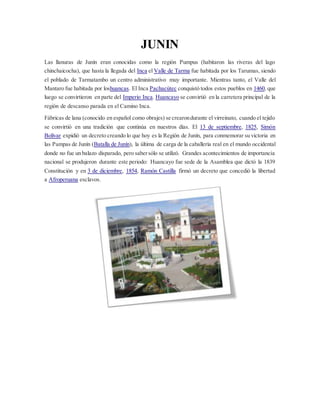 JUNIN
Las llanuras de Junín eran conocidas como la región Pumpus (habitaron las riveras del lago
chinchaicocha), que hasta la llegada del Inca el Valle de Tarma fue habitada por los Tarumas, siendo
el poblado de Tarmatambo un centro administrativo muy importante. Mientras tanto, el Valle del
Mantaro fue habitada por loshuancas. El Inca Pachacútec conquistó todos estos pueblos en 1460, que
luego se convirtieron en parte del Imperio Inca. Huancayo se convirtió en la carretera principal de la
región de descanso parada en el Camino Inca.
Fábricas de lana (conocido en español como obrajes) se crearondurante el virreinato, cuando el tejido
se convirtió en una tradición que continúa en nuestros días. El 13 de septiembre, 1825, Simón
Bolívar expidió un decreto creando lo que hoy es la Región de Junín, para conmemorar su victoria en
las Pampas de Junín (Batalla de Junín), la última de carga de la caballería real en el mundo occidental
donde no fue un balazo disparado, pero sabersólo se utilizó. Grandes acontecimientos de importancia
nacional se produjeron durante este periodo: Huancayo fue sede de la Asamblea que dictó la 1839
Constitución y en 3 de diciembre, 1854, Ramón Castilla firmó un decreto que concedió la libertad
a Afroperuana esclavos.
 