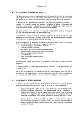 Smileinfected


1.4 DEPARTAMENTO DE ANIMACIÓN HOTELERA

    Este departamento en muchas ocasiones depende directamente del área de alimentos y
    bebidas porque muchas de las actividades organizadas tienen lugar en las áreas en las
    que se ofrecen A&B como son las orillas de las albercas o en los salones de banquetes.

    El objetivo de este departamento es hacerle al huésped más agradable y divertida su
    estancia. Su principal función es planificar, organizar y realizar actividades que
    permitan la comunicación y sociabilización de todos los huéspedes, que todos se sientan
    integrados: niños, jóvenes, adultos y personas de la tercera edad.

    Este departamento como tal existe en hoteles 5 estrellas, Gran turismo, hoteles All
    Inclusive y más frecuentemente en destinos de playa.

    Generalmente a través de flyers en recepción o paneles de avisos se informan a los
    huéspedes de las actividades culturales y recreativas que se llevarán a cabo indicando
    el horario y área en la que de desarrollará la actividad.

    Generalmente existe un gerente o supervisor de animación quien cuenta con el apoyo
    de una serie de animadores quienes se encargan de organizar:
        o Concursos (bingo, juegos de mesa, carreras)
        o Deportes (football, volleyball)
        o Actividades para niños (pintura, castillos de arena)
        o Clases (aerobics, aquaerobics, salsa, belly dancing)
        o Deportes acuáticos (snorkel, kayak)
        o Shows nocturnos
        o Tours a discotecas para los jóvenes
        o Fogatadas

    Asimismo en los hoteles all inclusive, los animadores comparten los alimentos con los
    huéspedes.

    En algunos hoteles, este departamento también se encuentra a cargo del gimnasio, spa
    y club de niños.

    Por el tipo de actividades que se realizan en este departamento, se busca que el
    animador sea una persona joven, creativa, organizada, carismática, líder, facilidad de
    comunicación, sin miedo escénico y con conocimiento de idiomas (mínimo inglés).


1.5 DEPARTAMENTO DE CONTABILIDAD

    La mayoría de las funciones de este departamento son técnicas. El trabajo de este
    departamento a cargo de un Contralor General, se divide en cuatro categorías:

       o Ingresos: a cargo del auditor nocturno quien se encarga por la noche de realizar
           el cierre de ingresos por división y por departamento. Con esta información al
           siguiente día se puede conocer el ingreso por división cuartos y por alimentos y
           bebidas y en específico por algún departamento de cualquiera de las 2
           divisiones antes citadas. Aquí también se registran aquellas cuentas por cobrar.

       o Egresos: como su nombre lo indica se refiere a todos aquellos pagos a
           proveedores por concepto de compras hechas por el hotel. Aquí se registran
           aquellas cuentas por pagar (proveedores que dan crédito, pago de comisiones a
           agencias de viajes).




                                                                                         11
 