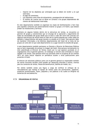Smileinfected

             o   Importe de los depósitos por anticipado que se deben de recibir y en qué
                 intervalos.
             o   El pago de comisiones.
             o   Los requisitos como listas de alojamiento, preasignación de habitaciones
             o   El número de cuartos que se darán en cortesía a los grupos dependiendo del
                 número de habitaciones reservadas.

          En este departamento también se organizan los viajes de familiarización o fam trips
          para aquellos contactos que potencialmente traerán un grupo a mi hotel y que desean
          probar las instalaciones y servicios.

          Asimismo en algunos hoteles dentro de la estructura de ventas, se encuentra un
          gerente de grupos y convenciones que se encarga de la operación y seguimiento de
          todas las necesidades del grupo desde que se lleva a cabo del cierre del contrato con
          algún(a) ejecutivo(a) de ventas hasta el cobro de la cuenta pasando por cuidar todos los
          detalles y requerimientos del grupo durante su estadía en el hotel. Este gerente debe
          de mantener informados a los distintos departamentos del hotel de la visita de los
          grupos así como del rol que cada departamento va a jugar durante la estadía del grupo.

          A este departamento también pertenece un Gerente o Director de Relaciones Públicas
          que se hace responsable de proveer la imagen del hotel. Esta persona normalmente no
          está subordinada al Director de Ventas (razón por la cual aparece punteada en el
          organigrama) sino al gerente general, sin embargo su función está orientada en mayor
          medida a las ventas. Esta persona entre sus funciones tiene el ocuparse de los clientes
          VIP’S así como buscar espacios en periódicos locales u otras publicaciones para
          presentar el hotel.

          El director de relaciones públicas junto con el gerente general es responsable también
          de ciertas funciones sociales como pueden ser desayunos ofrecidos a prensa, eventos
          para los contactos de ventas, fiestas de beneficencia, desfiles de modas, etc…

          Por último también existe una figura a cargo de verificar el enfoque de la
          mercadotecnia que maneja el equipo de ventas como son promociones, papelería,
          productos promocionales, flyers, paquetes y los públicos a los cuales se dirigirán los
          esfuerzos de mercadotecnia.


  1.7.1    ORGANIGRAMA DE VENTAS



                                              Director de
                                                Ventas




                               Asistente



                            Gerente de Ventas
    Gerente de                                            Gerente de                 Gerente de
                                   de
Relaciones Públicas                                     Ventas Grupales             Mercadotecnia
                             Convenciones



                                                            Ejecutivos de
                           Ejecutivos de ventas
                                                               Ventas


                                                                                                14
 
