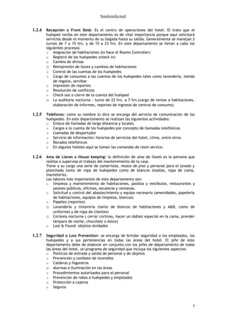 Smileinfected

1.2.4   Recepción o Front Desk: Es el centro de operaciones del hotel. El trato que el
        huésped reciba en este departamento es de vital importancia porque aquí solicitará
        servicios desde el momento de su llegada hasta su salida. Generalmente se manejan 2
        turnos de 7 a 15 hrs. y de 15 a 23 hrs. En este departamento se llevan a cabo los
        siguientes procesos:
        o Asignación de habitaciones (lo hace el Rooms Controller)
        o Registro de los huéspedes (check in)
        o Cambio de divisas
        o Reimpresión de llaves y cambios de habitaciones
        o Control de las cuentas de los huéspedes
        o Cargo de consumos a las cuentas de los huéspedes tales como lavandería, tienda
            de regalos, servibar
        o Impresión de reportes
        o Resolución de conflictos
        o Check out o cierre de la cuenta del huésped
        o La auditoria nocturna – turno de 23 hrs. a 7 hrs.(cargo de rentas a habitaciones,
            elaboración de informes, reportes de ingresos de centros de consumo)

1.2.5   Teléfonos: como su nombre lo dice se encarga del servicio de comunicación de los
        huéspedes. En este departamento se realizan las siguientes actividades:
        o Enlace de llamadas de larga distancia y locales.
        o Cargos a la cuenta de los huéspedes por concepto de llamadas telefónicas
        o Llamadas de despertador
        o Servicio de información: horarios de servicios del hotel, clima, entre otros.
        o Recados telefónicos
        o En algunos hoteles aquí se toman las comandas de room service.

1.2.6   Ama de Llaves o House keeping: la definición de ama de llaves es la persona que
        realiza o supervisa el trabajo del mantenimiento de la casa.
        Tiene a su cargo una serie de camaristas, mozos de piso y personal para el lavado y
        planchado tanto de ropa de huéspedes como de blancos (toallas, ropa de cama,
        mantelería).
        Las labores más importantes de este departamento son:
        o limpieza y mantenimiento de habitaciones, pasillos y vestíbulos, restaurantes y
            salones públicos, oficinas, escaleras y ventanas.
        o Solicitud y control del abastecimiento y equipo necesario (amenidades, papelería
            de habitaciones, equipos de limpieza, blancos)
        o Papeleo (reportes)
        o Lavandería y tintorería (tanto de blancos de habitaciones y A&B, como de
            uniformes y de ropa de clientes)
        o Cortesía nocturna ( cerrar cortinas, hacer un doblez especial en la cama, prender
            lámpara de noche, chocolate o dulce)
        o Lost & Found- objetos olvidados

1.2.7   Seguridad o Loss Prevention: se encarga de brindar seguridad a los empleados, los
        huéspedes y a sus pertenencias en todas las áreas del hotel. El jefe de este
        departamento debe de elaborar en conjunto con los jefes de departamento de todas
        las áreas del hotel, un programa de seguridad que incluya los siguientes aspectos:
        o Políticas de entrada y salida de personal y de objetos
        o Prevención y combate de incendios
        o Calderas y fogoneros
        o Alarmas e Iluminación en las áreas
        o Procedimientos autorizados para el personal
        o Prevención de robos a huéspedes y empleados
        o Protección a cajeros
        o Seguros



                                                                                          5
 