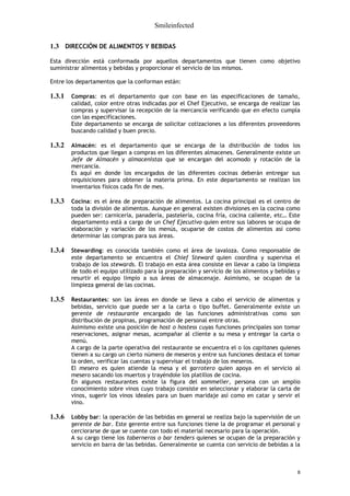Smileinfected

1.3 DIRECCIÓN DE ALIMENTOS Y BEBIDAS

Esta dirección está conformada por aquellos departamentos que tienen como objetivo
suministrar alimentos y bebidas y proporcionar el servicio de los mismos.

Entre los departamentos que la conforman están:

1.3.1   Compras: es el departamento que con base en las especificaciones de tamaño,
        calidad, color entre otras indicadas por el Chef Ejecutivo, se encarga de realizar las
        compras y supervisar la recepción de la mercancía verificando que en efecto cumpla
        con las especificaciones.
        Este departamento se encarga de solicitar cotizaciones a los diferentes proveedores
        buscando calidad y buen precio.

1.3.2   Almacén: es el departamento que se encarga de la distribución de todos los
        productos que llegan a compras en los diferentes almacenes. Generalmente existe un
        Jefe de Almacén y almacenistas que se encargan del acomodo y rotación de la
        mercancía.
        Es aquí en donde los encargados de las diferentes cocinas deberán entregar sus
        requisiciones para obtener la materia prima. En este departamento se realizan los
        inventarios físicos cada fin de mes.

1.3.3   Cocina: es el área de preparación de alimentos. La cocina principal es el centro de
        toda la división de alimentos. Aunque en general existen divisiones en la cocina como
        pueden ser: carnicería, panadería, pastelería, cocina fría, cocina caliente, etc… Este
        departamento está a cargo de un Chef Ejecutivo quien entre sus labores se ocupa de
        elaboración y variación de los menús, ocuparse de costos de alimentos así como
        determinar las compras para sus áreas.

1.3.4   Stewarding: es conocida también como el área de lavaloza. Como responsable de
        este departamento se encuentra el Chief Steward quien coordina y supervisa el
        trabajo de los stewards. El trabajo en esta área consiste en llevar a cabo la limpieza
        de todo el equipo utilizado para la preparación y servicio de los alimentos y bebidas y
        resurtir el equipo limpio a sus áreas de almacenaje. Asimismo, se ocupan de la
        limpieza general de las cocinas.

1.3.5   Restaurantes: son las áreas en donde se lleva a cabo el servicio de alimentos y
        bebidas, servicio que puede ser a la carta o tipo buffet. Generalmente existe un
        gerente de restaurante encargado de las funciones administrativas como son
        distribución de propinas, programación de personal entre otras.
        Asimismo existe una posición de host o hostess cuyas funciones principales son tomar
        reservaciones, asignar mesas, acompañar al cliente a su mesa y entregar la carta o
        menú.
        A cargo de la parte operativa del restaurante se encuentra el o los capitanes quienes
        tienen a su cargo un cierto número de meseros y entre sus funciones destaca el tomar
        la orden, verificar las cuentas y supervisar el trabajo de los meseros.
        El mesero es quien atiende la mesa y el garrotero quien apoya en el servicio al
        mesero sacando los muertos y trayéndole los platillos de cocina.
        En algunos restaurantes existe la figura del sommelier, persona con un amplio
        conocimiento sobre vinos cuyo trabajo consiste en seleccionar y elaborar la carta de
        vinos, sugerir los vinos ideales para un buen maridaje así como en catar y servir el
        vino.

1.3.6   Lobby bar: la operación de las bebidas en general se realiza bajo la supervisión de un
        gerente de bar. Este gerente entre sus funciones tiene la de programar el personal y
        cerciorarse de que se cuente con todo el material necesario para la operación.
        A su cargo tiene los taberneros o bar tenders quienes se ocupan de la preparación y
        servicio en barra de las bebidas. Generalmente se cuenta con servicio de bebidas a la



                                                                                              8
 