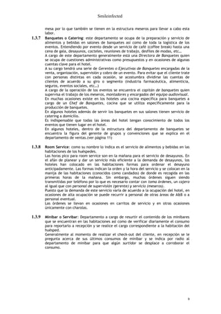 Smileinfected

        mesa por lo que también se tienen en la estructura meseros para llevar a cabo esta
        labor.
1.3.7   Banquetes o Catering: este departamento se ocupa de la preparación y servicio de
        alimentos y bebidas en salones de banquetes así como de toda la logística de los
        eventos. Entendiendo por evento desde un servicio de café (coffee break) hasta una
        cena de gala, desayunos, cocteles, reuniones de trabajo, desfiles de modas, etc…
        A cargo de este departamento generalmente está una Directora de Banquetes quien
        se ocupa de cuestiones administrativas como presupuestos y en ocasiones de algunas
        cuentas clave para el hotel.
        A su cargo tendrá una serie de Gerentes o Ejecutivas de Banquetes encargadas de la
        venta, organización, supervisión y cobro de un evento. Para evitar que el cliente trate
        con personas distintas en cada ocasión, se acostumbra dividirse las cuentas de
        clientes de acuerdo a su giro o segmento (industria farmacéutica, alimenticia,
        seguros, eventos sociales, etc…)
        A cargo de la operación de los eventos se encuentra el capitán de banquetes quien
        supervisa el trabajo de los meseros, montadores y encargados del equipo audiovisual.
        En muchas ocasiones existe en los hoteles una cocina específica para banquetes a
        cargo de un Chef de Banquetes, cocina que se utiliza específicamente para la
        producción de banquetes.
        En algunos hoteles además de servir los banquetes en sus salones tienen servicio de
        catering a domicilio.
        Es indispensable que todas las áreas del hotel tengan conocimiento de todos los
        eventos que tienen lugar en el hotel.
        En algunos hoteles, dentro de la estructura del departamento de banquetes se
        encuentra la figura del gerente de grupos y convenciones que se explica en el
        departamento de ventas.(ver página 11)

1.3.8   Room Service: como su nombre lo indica es el servicio de alimentos y bebidas en las
        habitaciones de los huéspedes.
        Las horas pico para room service son en la mañana para el servicio de desayunos. En
        el afán de planear y dar un servicio más eficiente a la demanda de desayunos, los
        hoteles han colocado en las habitaciones formas para ordenar el desayuno
        anticipadamente. Las formas indican la orden y la hora del servicio y se colocan en la
        manija de las habitaciones (conocidos como candados) de donde es recogida en las
        primeras horas de la mañana. Sin embargo, muchas órdenes siguen siendo
        transmitidas por teléfono por lo que es necesario contar con toma órdenes, un cajero
        al igual que con personal de supervisión (gerente) y servicio (meseros).
        Puesto que la demanda de este servicio varía de acuerdo a la ocupación del hotel, en
        ocasiones de alta ocupación se puede recurrir a personal de otras áreas de A&B o a
        personal eventual.
        Las órdenes se llevan en ocasiones en carritos de servicio y en otras ocasiones
        únicamente con charolas.

1.3.9   Minibar o Servibar: Departamento a cargo de resurtir el contenido de los minibares
        que se encuentran en las habitaciones así como de verificar diariamente el consumo
        para reportarlo a recepción y se realice el cargo correspondiente a la habitación del
        huésped.
        Generalmente al momento de realizar el check-out del cliente, en recepción se le
        pregunta acerca de sus últimos consumos de minibar y se indica por radio al
        departamento de minibar para que algún surtidor se desplace a corroborar el
        consumo.




                                                                                              9
 