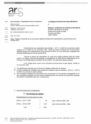 ~r
• ) Agence Régionale
Provence-Alpes
Côte d'Azur



     Service émetteur: Hospitalisations Sans Consentement                    Le Délégué territorial des Alpes-Maritimes
     Affaire suivie par                                                     à
     Courriel : dd06-hosp-sans-consentement@ars.sante.fr

     Téléphone: 04.93.72.27.92                                               Madame la Ministre de la Santé et des Sports
     Télécopie: 04.93.18.94.11                                               Direction Générale de la Santé
     Réf : DT06/HSC/DR/CD/W185/2011-02-01
                                                                             Bureau de la santé mentale
                                                                             8 avenue de Ségur
                                                                             75007 PARIS
     Date: 2011-02-01


     Objet: Rapport d'activités de la commission départementale                    des hospitalisations   psychiatriques pour
     l'année 2010




                             Conformément aux dispositions des articles L. 3211-1 à 3223-3 du code de la santé
                   publique et à l'arrêté du 22 novembre 1991, relatif au rapport d'activité de la Commission
                   départementale des hospitalisations psychiatriques (CDHP), je vous transmets l'intégralité des
                   données statistiques au titre de l'année 2010.

                              Comme le prévoit les dispositions du code de la santé publique dans son article
                   L3223-1 ce rapport d'activité est adressé au représentant de l'État dans le Département et au
                   Procureur de la République (cf alinéa 6 de l'art L3223-1 du code de la santé publique).

                             "est rédigé selon le plan et les indications prévues dans la base légale, l'arrêté du
                   22 novembre 1991.

              1)   Les statistiques d'activité sous la forme d'un tableau chiffré joint en annexe,
              2)   Le bilan qualitatif de l'utilisation des procédures d'urgence visé aux articles L. 3212-3, L. 3212-2
                   et 3223-1 du code de la santé publique,
              3)   Une synthèse qualitative de conclusions de la commission sur les plaintes enregistrées et sur
                   les constatations agréées lors des visites d'établissements de services de psychiatrie recevant
                   des patients hospitalisés sans leur consentement.




              1)   LES STATISTIQUES     DE LA COMMISSION:


                              A - Les données de cadrage:

                   Hospitalisations à la demande d'un tiers:

                   Article L. 3212-1 CSP                    =          34             (pour mémoire 2009 : 56)

                   Article L. 3212-3 CSP                    =       1191              (pour mémoire 2009 : 1283)

                              Total                         =      1225




    Agence régionale de santé Paca - Délégation territoriale des Alpes-Maritimes    - CADAM - BP 3061 - 06202 NICE CEDEX 3
    Standard: 0493 722727/ Fax: 04 93 21 67 18
    www.ars.paca.sante.fr
 