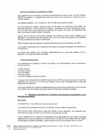 Examen des dossiers d'hospitalisation            d'office:

            Les membres de la commission examinent systématiquement dans l'année, tous les dossiers
            HO/HDT en instance; un dispatching est fait pour chacun des membres qui n'examine pas les
            mêmes dossiers.

            Les dossiers urgence L. 3213-2 CSP et L. 3212-3 CSP sont placés en priorité.

            Sur l'ensemble des dossiers, l'examen porte sur les délais, les motivations des arrêtés, les
            certificats médicaux, le bien fondé de la mesure, l'ensemble et la forme (régularité de l'acte).
            Pour les HDT plus particulièrement les certificats de maintien, les dates, la qualification des
            tiers, leurs relations avec le patient hospitalisé.

            Depuis plus de trois ans, les pièces relatives aux troubles à l'ordre public exigées par le
            législateur, sont insérées dans les dossiers HO L. 3213-2 du CSP afin d'examiner la matérialité
            des faits constitutifs du trouble à l'ordre public.

            Cette modalité a été demandée par l'autorité préfectorale au service instructeur de l'ARS.

            Les dossiers contiennent donc l'ensemble des pièces qui peuvent renseigner les membres de
            la commission.

            Les lettres des patients sont envoyées systématiquement                          au juge des libertés       et de la
            détention, une copie est insérée au dossier.


                 Visite des établissements:

            Les établissements        habilités à recevoir les patients sous hospitalisation              sans consentement
            sont les suivants:

            Le   CHU de Nice
            Le   CH de Cannes
            Le   CH d'Antibes
            Le   CH de Grasse
            Le   Centre hospitalier Ste Marie de Nice

            A chaque visite, les patients rencontrent l'équipe de la CD HP qui se rend sur place, entend les
            doléances de ceux-ci et si un courrier est rédigé il est envoyé immédiatement au juge des
            libertés et de la détention.

            Il est aussi rappelé aux directeurs d'établissement que tout doit être facilité afin que la rencontre
            de la CDHP avec les malades se déroule dans les meilleures conditions possibles.


                       E - Remarques générales sur la situation des personnes hospitalisées et sur
            les droits des patients:

            Base légale:

            Loi 2002-303 du 4 mars 2002 sur les droits des patients.

            Les personnes hospitalisées reçoivent la notification de leur arrêté d'hospitalisation.

           Elles peuvent saisir directement le juge des libertés et de la détention,                      une expertise sera
           ordonnée par le juge lui-même et une audience se tiendra par la suite.

            Il est à signaler que le nombre de réclamations et de demandes de main levée augmente
            régulièrement et que les audiences se tiennent dans un délai tout à fait raisonnable par rapport
            à la demande du patient hospitalisé; certains patients se font accornpaqner de leur conseil.


-   Agence régionale de santé =aca - Délégation territoriale
    Standard: 04 93 72 27 27 f Fax: 049321 67 18
    www.ars.paca.sante.fr
                                                               des Alpes-Maritimes   - CADAM - BP 3061 - 06202 NICE   CEDEX   3
 