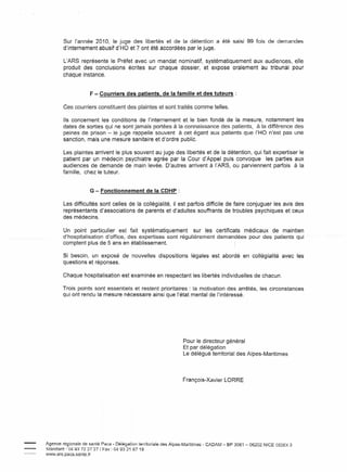Sur l'année 2010, le juge des libertés et de la détention a été saisi 99 fois de demandes
        d'internement abusif d'HO et 7 ont été accordées par le juge.

        L'ARS représente le Préfet avec un mandat nominatif, systématiquement aux audiences, elle
        produit des conclusions écrites sur chaque dossier, et expose oralement au tribunal pour
        chaque instance.


                      F - Courriers des patients, de la famille et des tuteurs:

        Ces courriers constituent des plaintes et sont traités comme telles.

        Ils concernent les conditions de l'internement et le bien fondé de la mesure, notamment les
        dates de sorties qui ne sont jamais portées à la connaissance des patients, à la différence des
        peines de prison - le juge rappelle souvent à cet égard aux patients que l'HO n'est pas une
        sanction, mais une mesure sanitaire et d'ordre public.

        Les plaintes arrivent le plus souvent au juge des libertés et de la détention, qui fait expertiser le
        patient par un médecin psychiatre agrée par la Cour d'Appel puis convoque les parties aux
        audiences de demande de main levée. D'autres arrivent à l'ARS, ou parviennent parfois à la
        famille, chez le tuteur.


                      G - Fonctionnement          de la CDHP :

        Les difficultés sont celles de la collégialité, il est parfois difficile de faire conjuguer les avis des
        représentants d'associations de parents et d'adultes souffrants de troubles psychiques et ceux
        des médecins.

        Un point particulier est fait systématiquement         sur les certificats médicaux de maintien
        d'hospitalisation-d'.office,~des-expertisessGRt- régultèremeat demandées -pou r -des patients qui
        comptent plus de 5 ans en établissement.                                            1




        Si besoin, un exposé de nouvelles dispositions                   légales est abordé en collégialité     avec les
        questions et réponses.

        Chaque hospitalisation est examinée en respectant les libertés individuelles de chacun.

        Trois points sont essentiels et restent prioritaires: la motivation des arrêtés, les circonstances
        qui ont rendu la mesure nécessaire ainsi que l'état mental de l'intéressé.




                                                                     Pour le directeur général
                                                                     Et par délégation
                                                                     Le délégué territorial des Alpes-Maritimes




                                                                     François-Xavier    LaRRE




Agence régionale de santé Paca - Délégation territoriale des Alpes-Maritimes   - CADAM - BP 3061 - 06202 NICE CEDEX 3
St::md:;Jrd . 04 93 72 27 27 J F:;Jx: 04 93 21 67 18
www.ars.paca.sante.fr
 