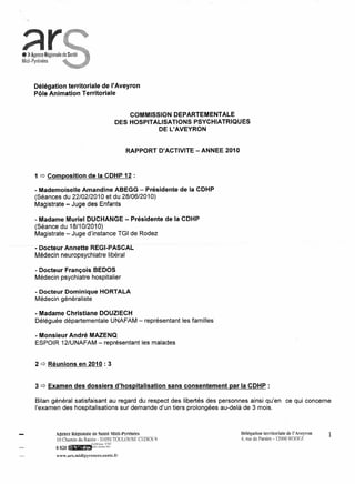 • ) Agence Régionale
Midi-Pyrénées



      Délégation territoriale de l'Aveyron
      Pôle Animation Territoriale


                                                          COMMISSION DEPARTEMENTALE
                                                      DES HOSPITALISATIONS PSYCHIATRIQUES
                                                                  DE L'AVEYRON


                                                        RAPPORT D'ACTIVITE - ANNEE 2010



      1 q Composition de la CDHP 12 :

      - Mademoiselle Amandine ABEGG - Présidente de la CDHP
      (Séances du 22/02/2010 et du 28/06/2010)
      Magistrate - Juge des Enfants

      - Madame Muriel DUCHANGE - Présidente de la CDHP
      (Séance du 18/10/2010)
      Magistrate - Juge d'instance TGI de Rodez

    . -Docteur Annette-REGI-PASCAL
      Médecin neuropsychiatre libéral

      - Docteur François BEDOS
      Médecin psychiatre hospitalier

      - Docteur Dominique HORTALA
      Médecin généraliste

      - Madame Christiane DOUZIECH
      Déléguée départementale UNAFAM - représentant les familles

      - Monsieur André MAZENQ
      ESPOIR 12/UNAFAM - représentant les malades


      2 q Réunions en 2010 : 3


      3 q Examen des dossiers d'hospitalisation                     sans consentement   par la CDHP :

      Bilan général satisfaisant au regard du respect des libertés des personnes ainsi qu'en                      ce qui concerne
      l'examen des hospitalisations sur demande d'un tiers prolongées au-delà de 3 mois.



                 Menee RégÎonale ne Santé Midi-Pyrénées                                    Dèlégation territoriale de l' Aveyron   1
                  10 Chemin du Raisin - 31050 TOULOUSE CEDEX 9                             4, rue de Paraire - 12000 RODEZ
                                                                                                                  1
                                    O,09!mn TTC
                 0820   œtMm""''""       poste fixe


                 www.ars.midipyrenees.santc.fr
 