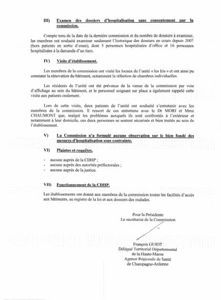 III)      Examen    des     dossiers    d'hospitalisation     sans   consentement     par   la
                 commission.

          Compte tenu de la date de la dernière commission et du nombre de dossiers à examiner,
 les membres ont souhaité examiner seulement l'historique des dossiers en cours depuis '2(:)07
 (hors patients en sortie d'essai)~dont 5 personnes hospitalisées d'office et 16 personnes
'hospitalisées à la demande d'un tiers.

        IV)      Visite d'établissement.

        Les membres de la commission ont visité les locaux de l'unité «les Iris» et ont ainsi pu
constater la rénovation du bâtiment, notamment la réfection de chambres individuelles.

         Les résidents de l'unité ont été prévenus de la venue de la commission par voie
d'affichage au sein du bâtiment, et le personnel soignant sur place a également rappelé cette- -
visite aux patients oralement.

          Lors de cette visite, deux patients de l'unité ont souhaité s'entretenir avec les
membres de la commission. Il ressort de ces entretiens avec le Dr MORI et Mme
CHAUMONT que, malgré les problèmes auxquels ils sont confrontés à l'extérieur et
notamment à leur domicile, ces deux personnes se sentent sécurisés et bien traités au sein de
l'établissement.

        V)        La Commission n'a formulé aucune observation               sur le bien fondé des
                - mes:u-res::dJlirispitalisation sous contramte. - - -           - - - - -- - -

       VIf - - Plaintes et requêtes.

              aucune auprès de la CDHP ;
              aucune auprès des autorités préfectorales;
              aucune auprès de la justice.


       VII)     _Fonctionnement     de la CDHP.

      - Les établissements ont donné aux membres de la commission toutes les facilités d'accès
                                                                           -           -     -          -
        aux bâtiments, au registre de la loi et aux dossiers des malades.


                                                                  Pour la Présidente
                                                           Le secrétariat de la Commission




                                                                 François GUrOT-
                                                        DéléguéTerritorial Départemental
                                                                de la Haute-Marne
                                                           Agence Régionale de Santé
                                                             de Champagne-Ardenne
 