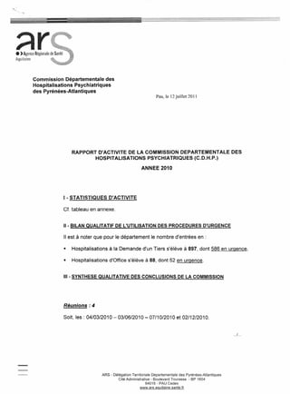 =:




;::tr
  Commission Départementale des
  Hospitalisations Psychiatriques
  des Pyrénées-Atlantiques
                                                              Pau, le 12 juillet 20 Il




                 RAPPORT D'ACTIVITE DE LA COMMISSION DEPARTEMENTALE                                   DES
                        HOSPITALISATIONS PSYCHIATRIQUES (C.D.H.P.)

                                                     ANNEE 2010




             1- STATISTIQUES      D'ACTIVITE

             Cf. tableau en annexe.


             11-BILAN QUALITATIF DE L'UTILISATION DES PROCEDURES D'URGENCE

             Il est à noter que pour le département le nombre d'entrées en :

             •   Hospitalisations à la Demande d'un Tiers s'élève à 897, dont 586 en urgence,

             •   Hospitalisations d'Office s'élève à 88, dont 52 en urgence.


             11I-SYNTHESE QUALITATIVE DES CONCLUSIONS DE LA COMMISSION




             Réunions: 4

             Soit, les: 04/03/2010 - 03/06/2010 - 07/10/2010 et 02/12/2010.


                                                                                                      .../ ...




                              ARS - Délégation Territoriale Départementale des Pyrénées-Atlantiques
                                       Cité Administrative - Boulevard Tourasse - BP 1604
                                                         64016 - PAU Cedex
                                                     www.ars.aquitaine.sante.fr
 