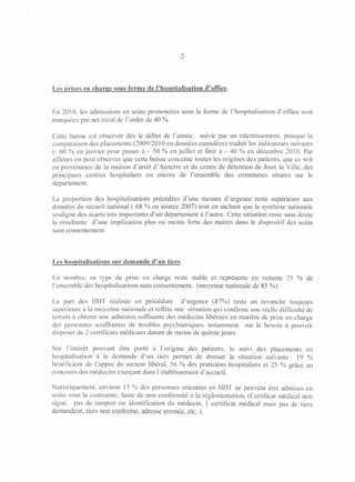 -2-




Les prises en eharge sous forme de l'hospitalisation d'office.


En 2010, les admissions en soins prononcées      sous la forme de l'hospitalisation   d'office   sont
marquées par net recul de l'ordre de 40 %.

Cette baisse est observée dès le début de l'année,     suivie par un ralentissement,    puisque la
comparaison des placements (2009/2010 en données cumulées) traduit les indicateurs suivants
(- 60 % en janvier pour passer à-50      % en juillet et [mir à - 40 % en décembre 2010. Par
ailleurs on peut observer que cette baisse concerne toutes les origines des patients, que ce soit
en provenance de la maison d'arrêt d'Auxerre et du centre de détention de Joux la Ville, des
principaux   centres hospitaliers  ou encore de l'ensemble      des communes       situées sur le
département.

La proportion des hospitalisations   précédées d'une mesure d'urgence reste supeneure aux
données du recueil national ( 68 % en source 2007) tout en sachant que la synthèse nationale
souligne des écarts très importants d'un département à l'autre. Cette situation reste sans doute
la résultante  d'une implication plus ou moins forte des maires dans le dispositif des soins
sans consentement.




Les hospitalisations sur demande d'un tiers.

En nombre, ce type de prise en charge reste stable et représente en volume                75 % de
l'ensemble des hospitalisations sans consentement, (moyenne nationale de 8S %).

La part des HDT réalisée en procédure          d'urgence    (87%) reste en revanche toujours
supérieure à la moyenne nationale et reflète une situation qui confirme une réelle difficulté de
terrain à obtenir une adhésion suffisante des médecins libéraux en matière de prise en charge
des personnes souffrantes de troubles psychiatriques,     notamment    sur le besoin à pouvoir
disposer de 2 certificats médicaux datant de moins de quinze jours.

Sur l'intérêt   pouvant être porté à l'origine des patients,        le suivi des placements    en
hospitalisation  à la demande d'un tiers permet de dresser          la situation suivante:  19 %
bénéficient de J'appui du secteur libéral, 56 % des praticiens      hospitaliers et 25 % grâce au
co nco urs des médec ins exerçant dans l'établissement d'accueil.

Statistiquement,  environ 13 % des personnes orientées en HDT ne peuvent être admises en
soins sous la contrainte, faute de non conformité à la réglementation, (Certificat médical non
signé, pas de tampon ou identification du médecin, l certificat médical mais pas de tiers
demandeur, tiers non conforme, adresse erronée, etc, ).
 
