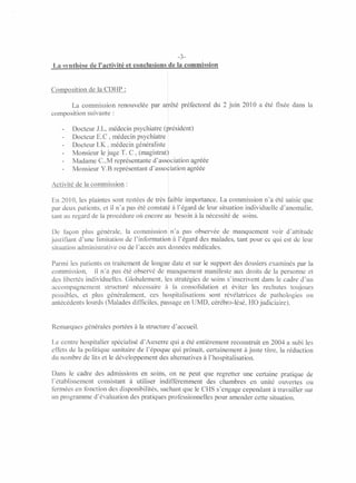 -3-
La synthèse de l'activité et conclusions de la commission


Composition de la CDHP :

       La commission renouvelée par arrêté préfectoral du 2 juin 2010 a été fixée dans la
composition suivante:

       Docteur J.L, médecin psychiatre (président)
       Docteur E.C , médecin psychiatre
       Docteur I.K , médecin généraliste
       Monsieur le juge T. C, (magistrat)
       Madame C..M représentante d'association agréée
       Monsieur Y.B représentant d'association agréée

Activité de la commission:

En 2010, les plaintes sont restées de très faible importance. La commission n'a été saisie que
par deux patients, et il n'a pas été constaté à l'égard de leur situation individuelle d'anomalie,
tant au regard de la procédure où encore au besoin à la nécessité de soins.

De façon plus générale, la commission n'a pas observée de manquement voir d'attitude
                                           1



justifiant d'une limitation de l'information à l'égard des malades, tant pour ce qui est de leur
situation administrative ou de l'accès aux données médicales.

Parmi les patients en traitement de longue date et sur le support des dossiers examinés par la
commission,     il na pas été observé de manquement manifeste aux droits de la personne et
des libertés individuelles. Globalement, les stratégies de soins s'inscrivent dans le cadre d'un
accompagnement structuré nécessaire à la consolidation et éviter les rechutes toujours
possibles, et plus généralement, ces hospitalisations sont révélatrices de pathologies ou
antécédents lourds (Malades difficiles, passage en UMD, cérébro-lésé, HO judiciaire).


Remarques générales portées à la structure d'accueil.

Le centre hospitalier spécialisé d'Auxerre qui a été entièrement reconstruit en 2004 a subi les
effets de la politique sanitaire de l'époque qui prônait, certainement à juste titre, la réduction
du nombre de lits et le développement des alternatives à l'hospitalisation.

Dans le cadre des admissions en soins, on ne peut que regretter une certaine pratique de
l'établissement consistant à utiliser indifférenunent des chambres en unité ouvertes ou
fermées en fonction des disponibilités, sachant que le CHS s'engage cependant à travailler sur
un programme d'évaluation des pratiques professionnelles pour amender cette situation.
 