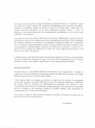 -4-

En ce qui concerne la prise en charge des détenus en chambres dites de « carcéralité » il peut
être porté une certaine critique aux conditions d'hospitalisation des personnes accueillies:
(maintien à l'isolement, absence de sorties et d'accès à l'air libre (pour y fumer par ex.),
absence d'activités récréatives ou de loisirs (télévision, musique, lecture, ... ) avec      la
résultante d'un constat marqué par des hospitalisations généralement de très courte durée
(inférieure à une semaine).

Les sorties d'essais et les levées d'HO posent, aux dires de l'établissement, de plus en plus de
difficultés en raison d'une vigilance accrue du corps préfectoral, qui exige d'être destinataire
de certificats médicaux circonstanciés, accompagnés d'indications claires sur l'organisation
de la surveillance médicale pendant les sorties d'essai. (situation sans doute consécutive aux
recommandations méthodologiques adressées aux préfets par la circulaire conjointe du Il
janvier 2010 du ministre de l'intérieur, de l'outre mer et des collectivités territoriales et du
ministre de la santé et des sports).


L'établissement va être doté d'une unité d'accueil pour adolescent (12/16 ans, potentiellement
18) d'une capacité de 10 places. Il s'agit d'un service créé en partenariat avec les services
médicaux-sociaux, unité appelée à fonctionner avec une équipe pédopsychiatrique.


Remarques générales:

En partie faute de disponibilité suffisante des membres et de l'importance à attacher au
respect de la notion de quorum, la commission éprouve des difficultés à se réunir à un rythme
trimestriel préconisé par le code de santé publique.

Il faut observer dans une situation qui perdure et malgré tous les exercices de propagande
pouvant être pratiqués. une réelle difficulté de terrain au recueil de candidatures. Ezalement. ,
                                                                                      '-'
sur l'année 2010. un médecin n'a matériellement pu participer aux réunions, et plus
récemment la commission a été confrontée au départ physique d'un représentant d'association
agréée de familles et de personnes atteintes de troubles mentaux, sans proposition de
remplacement par l' instance nationale agréée.

Pour autant et malgré le faible nombre de plaintes recueillies, la commission garde toute sa
légitimité pour agir en tant que besoin.


                                                                    Le président,
 