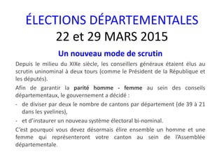 ÉLECTIONS DÉPARTEMENTALES
22 et 29 MARS 2015
Un nouveau mode de scrutin
Depuis le milieu du XIXe siècle, les conseillers généraux étaient élus au
scrutin uninominal à deux tours (comme le Président de la République et
les députés).
Afin de garantir la parité homme - femme au sein des conseils
départementaux, le gouvernement a décidé :
- de diviser par deux le nombre de cantons par département (de 39 à 21
dans les yvelines),
- et d’instaurer un nouveau système électoral bi-nominal.
C’est pourquoi vous devez désormais élire ensemble un homme et une
femme qui représenteront votre canton au sein de l’Assemblée
départementale.
 