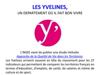 LES YVELINES,
UN DEPARTEMENT OÙ IL FAIT BON VIVRE
L'INSEE vient de publier une étude intitulée
Approche de la Qualité de Vie dans les Territoires.
Les Yvelines arrivent souvent en tête du classement pour les 27
indicateurs qui permettent de comparer les territoires français en
termes d'éducation, d'emplois, de santé, de salaires et même de
culture et de sport.
 
